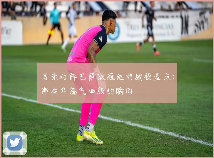 马竞对阵巴萨欧冠经典战役盘点:那些年荡气回肠的瞬间