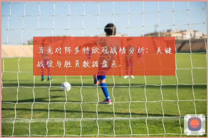 马竞对阵多特欧冠战绩分析:关键战役与胜负数据盘点。