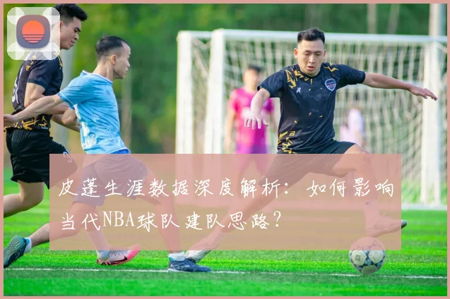皮蓬生涯数据深度解析:如何影响当代NBA球队建队思路?