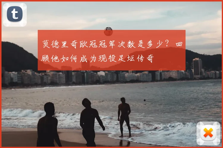 莫德里奇欧冠冠军次数是多少?回顾他如何成为现役足坛传奇