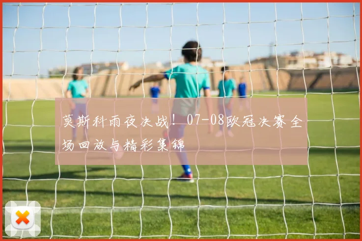 莫斯科雨夜决战！07-08欧冠决赛全场回放与精彩集锦