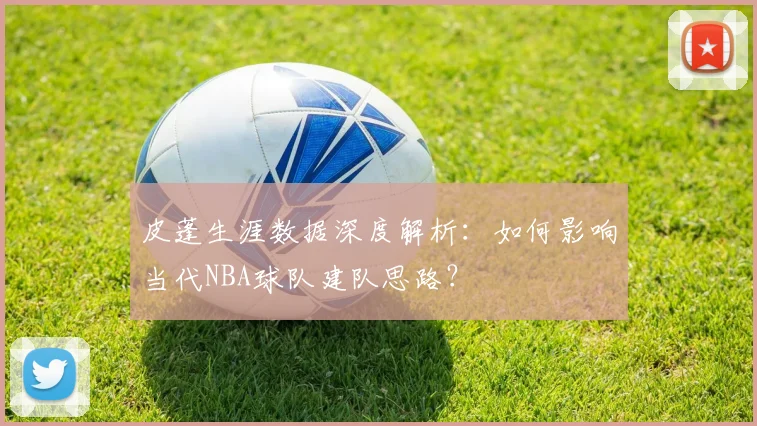 皮蓬生涯数据深度解析：如何影响当代NBA球队建队思路？