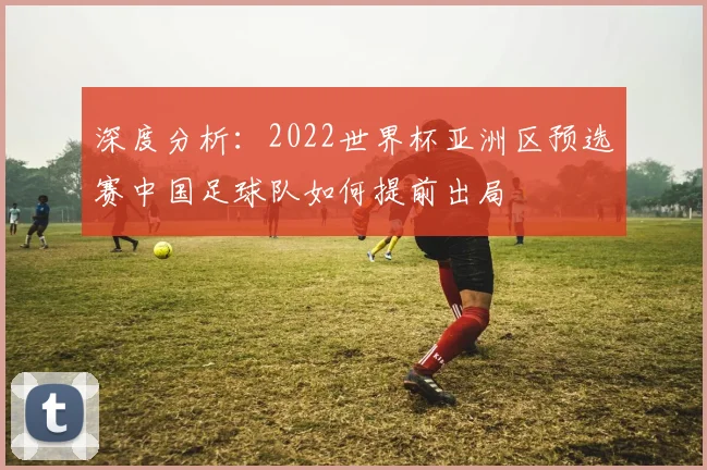 深度分析：2022世界杯亚洲区预选赛中国足球队如何提前出局