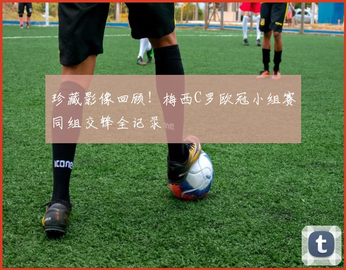 珍藏影像回顾！梅西C罗欧冠小组赛同组交锋全记录