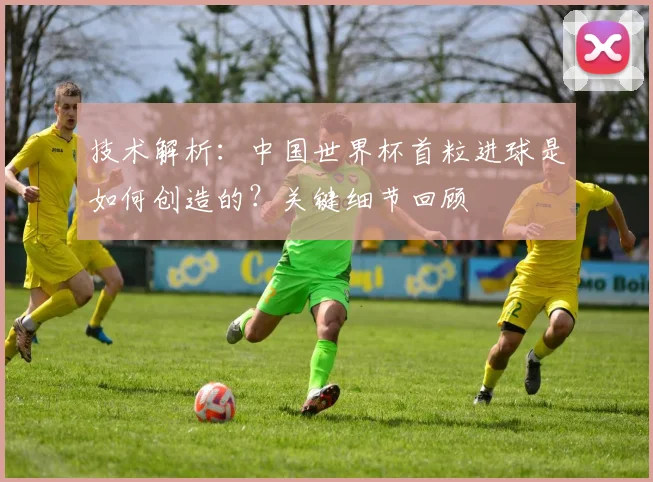 技术解析：中国世界杯首粒进球是如何创造的？关键细节回顾