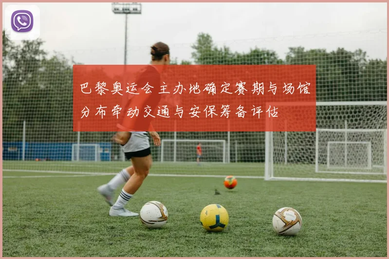 巴黎奥运会主办地确定赛期与场馆分布牵动交通与安保筹备评估